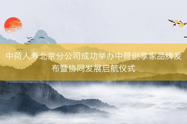 中荷人寿北京分公司成功举办中荷创享家品牌发布暨协同发展启航仪式