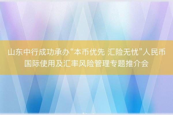 山东中行成功承办“本币优先 汇险无忧”人民币国际使用及汇率风险管理专题推介会