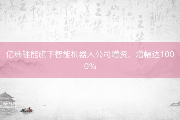 亿纬锂能旗下智能机器人公司增资，增幅达1000%