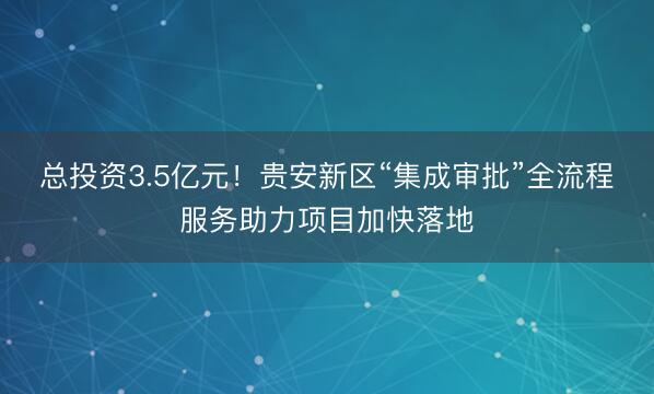 总投资3.5亿元！贵安新区“集成审批”全流程服务助力项目加快落地