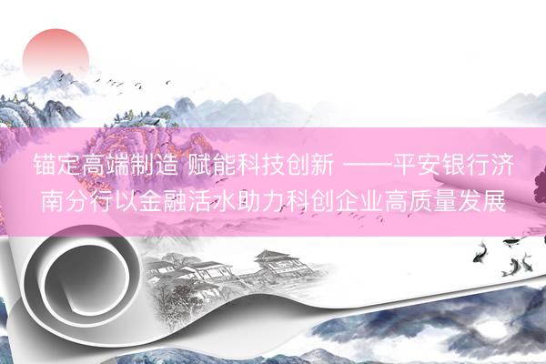 锚定高端制造 赋能科技创新 ――平安银行济南分行以金融活水助力科创企业高质量发展
