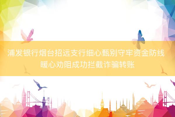 浦发银行烟台招远支行细心甄别守牢资金防线 暖心劝阻成功拦截诈骗转账