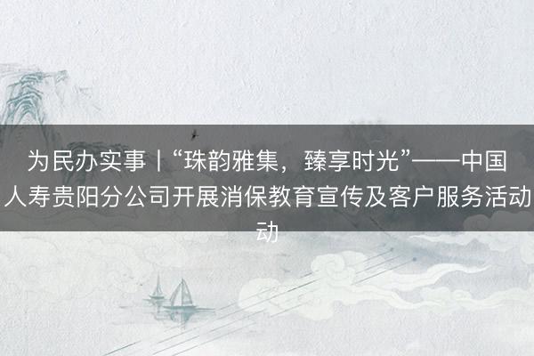 为民办实事丨“珠韵雅集,臻享时光”——中国人寿贵阳分公司开展消保教育宣传及客户服务活动