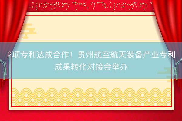 2项专利达成合作！贵州航空航天装备产业专利成果转化对接会举办