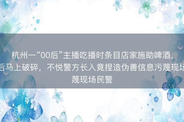杭州一“00后”主播吃播时条目店家施助啤酒,被拒后马上破碎,不悦警方长入竟捏造伪善信息污蔑现场民警