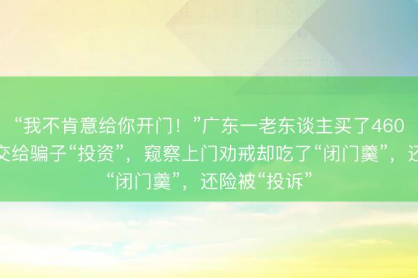 “我不肯意给你开门！”广东一老东谈主买了460克黄金准备交给骗子“投资”，窥察上门劝戒却吃了“闭门羹”，还险被“投诉”