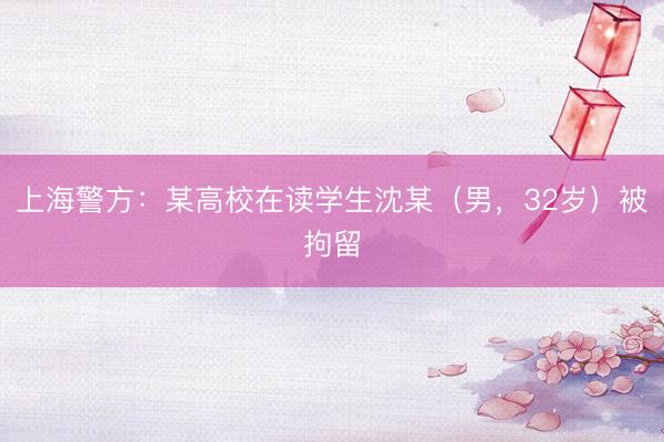 上海警方：某高校在读学生沈某（男，32岁）被拘留