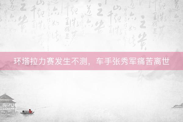 环塔拉力赛发生不测，车手张秀军痛苦离世