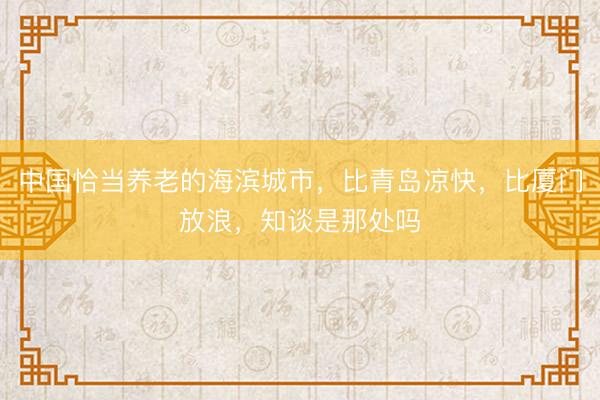 中国恰当养老的海滨城市，比青岛凉快，比厦门放浪，知谈是那处吗