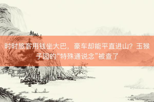 时时旅客用钱坐大巴，豪车却能平直进山？玉猴子园的“特殊通说念”被查了