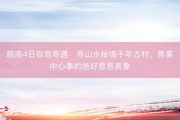 皖南4日自驾奇遇：寻山水秘境千年古村，晨雾中心事的绝好意思表象