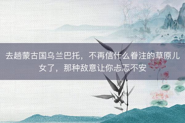 去趟蒙古国乌兰巴托，不再信什么眷注的草原儿女了，那种敌意让你忐忑不安