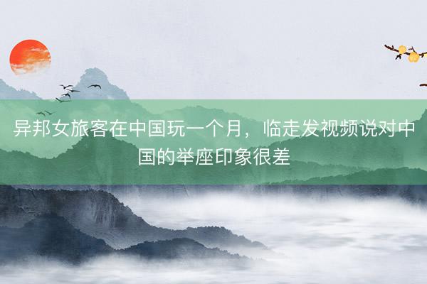 异邦女旅客在中国玩一个月，临走发视频说对中国的举座印象很差