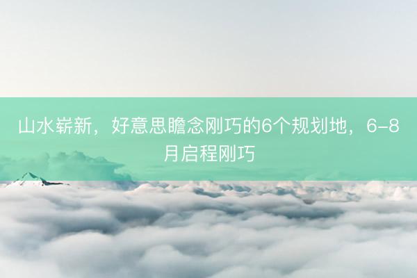 山水崭新，好意思瞻念刚巧的6个规划地，6-8月启程刚巧