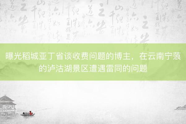 曝光稻城亚丁省谈收费问题的博主，在云南宁蒗的泸沽湖景区遭遇雷同的问题