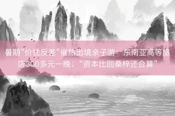 暑期“价钱反差”催热出境亲子游：东南亚高等旅店300多元一晚；“资本比回桑梓还合算”