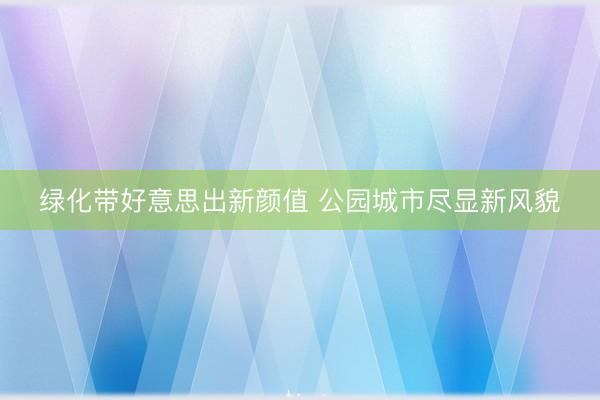 绿化带好意思出新颜值 公园城市尽显新风貌