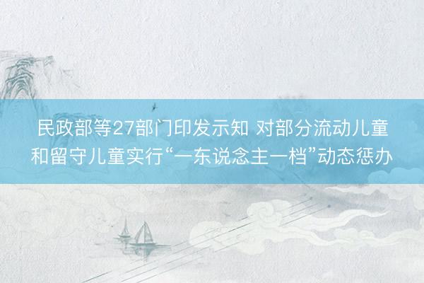 民政部等27部门印发示知 对部分流动儿童和留守儿童实行“一东说念主一档”动态惩办