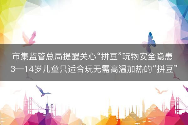 市集监管总局提醒关心“拼豆”玩物安全隐患 3—14岁儿童只适合玩无需高温加热的“拼豆”