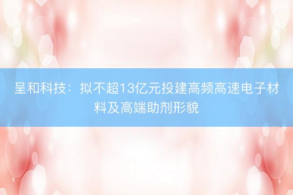 呈和科技：拟不超13亿元投建高频高速电子材料及高端助剂形貌