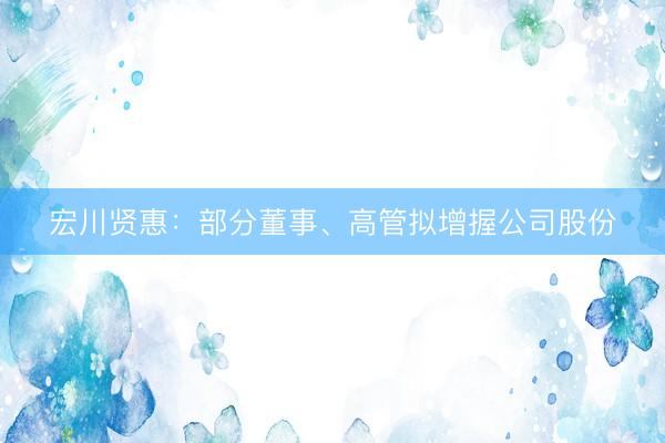 宏川贤惠：部分董事、高管拟增握公司股份