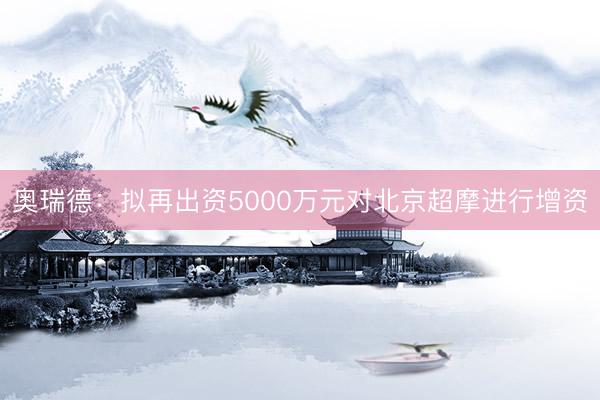 奥瑞德：拟再出资5000万元对北京超摩进行增资