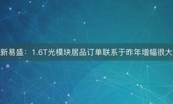新易盛：1.6T光模块居品订单联系于昨年增幅很大