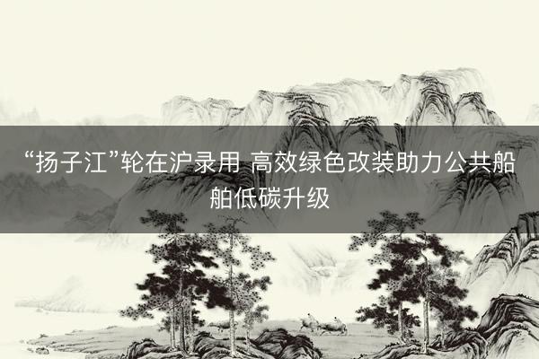 “扬子江”轮在沪录用 高效绿色改装助力公共船舶低碳升级