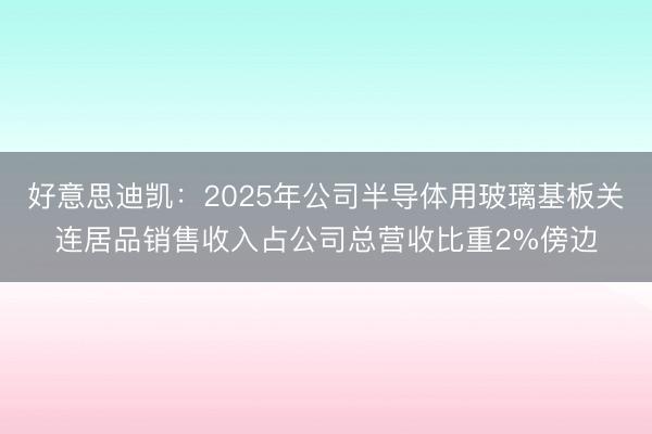 好意思迪凯：2025年公司半导体用玻璃基板关连居品销售收入占公司总营收比重2%傍边
