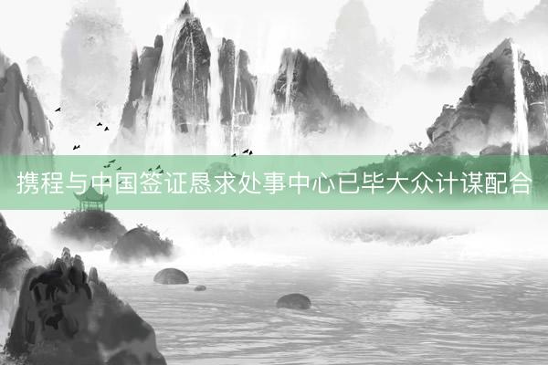 携程与中国签证恳求处事中心已毕大众计谋配合