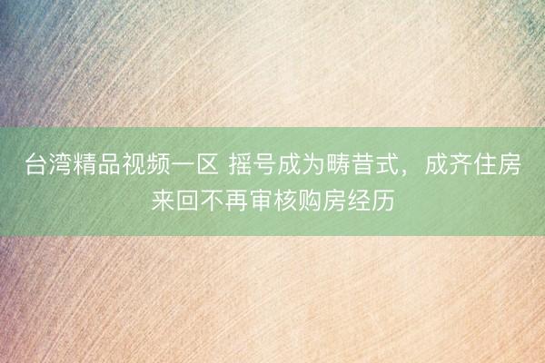 台湾精品视频一区 摇号成为畴昔式，成齐住房来回不再审核购房经历