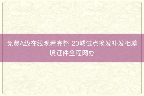 免费A级在线观看完整 20城试点换发补发相差境证件全程网办