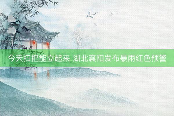 今天扫把能立起来 湖北襄阳发布暴雨红色预警