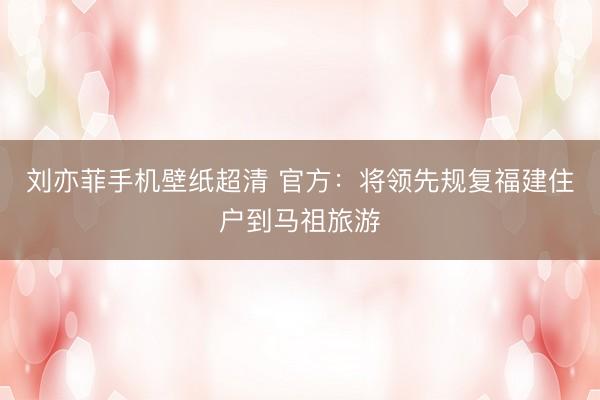 刘亦菲手机壁纸超清 官方：将领先规复福建住户到马祖旅游
