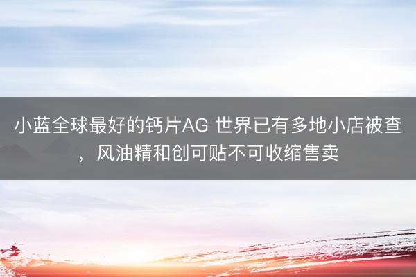 小蓝全球最好的钙片AG 世界已有多地小店被查，风油精和创可贴不可收缩售卖
