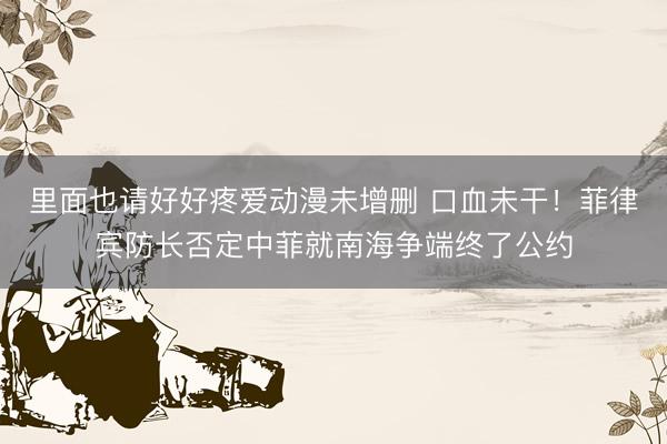 里面也请好好疼爱动漫未增删 口血未干！菲律宾防长否定中菲就南海争端终了公约