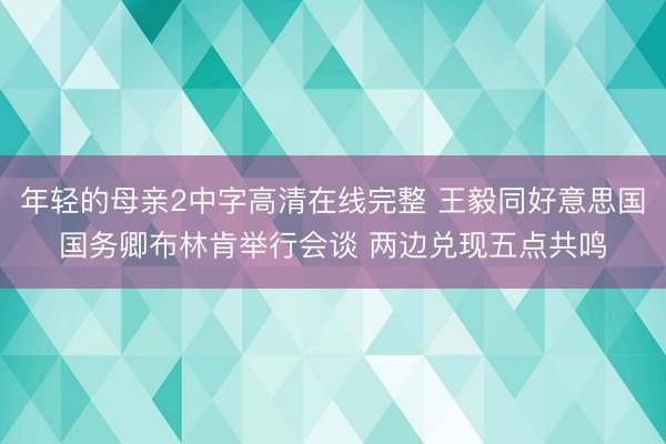 年轻的母亲2中字高清在线完整 王毅同好意思国国务卿布林肯举行会谈 两边兑现五点共鸣