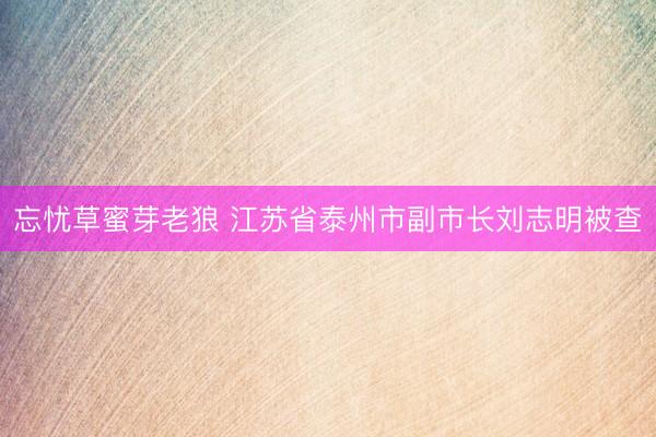 忘忧草蜜芽老狼 江苏省泰州市副市长刘志明被查