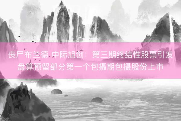 丧尸布兰德 中际旭创：第三期终结性股票引发盘算预留部分第一个包摄期包摄股份上市