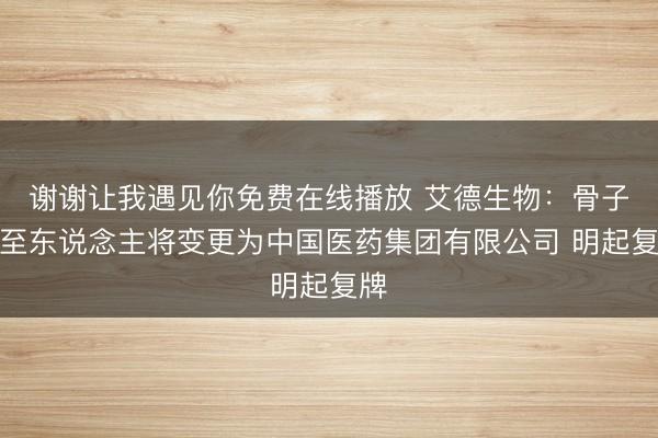 谢谢让我遇见你免费在线播放 艾德生物：骨子截至东说念主将变更为中国医药集团有限公司 明起复牌