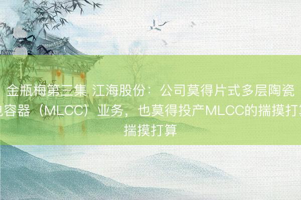 金瓶梅第三集 江海股份：公司莫得片式多层陶瓷电容器（MLCC）业务，也莫得投产MLCC的揣摸打算