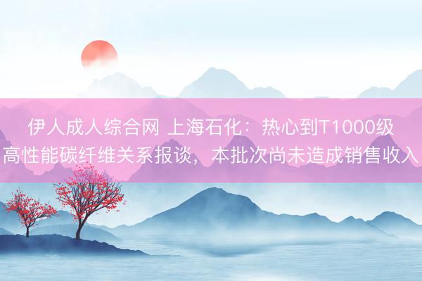 伊人成人综合网 上海石化：热心到T1000级高性能碳纤维关系报谈，本批次尚未造成销售收入