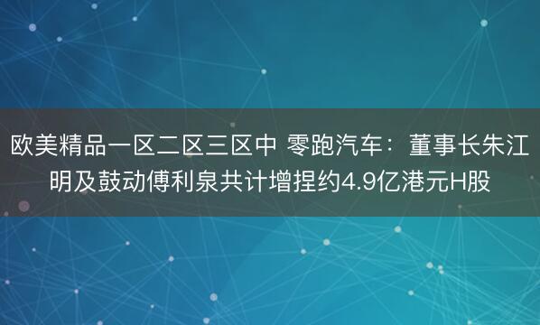 欧美精品一区二区三区中 零跑汽车：董事长朱江明及鼓动傅利泉共计增捏约4.9亿港元H股