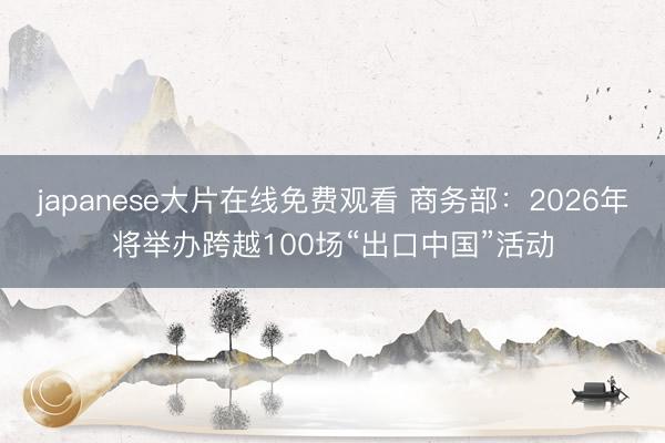 japanese大片在线免费观看 商务部：2026年将举办跨越100场“出口中国”活动