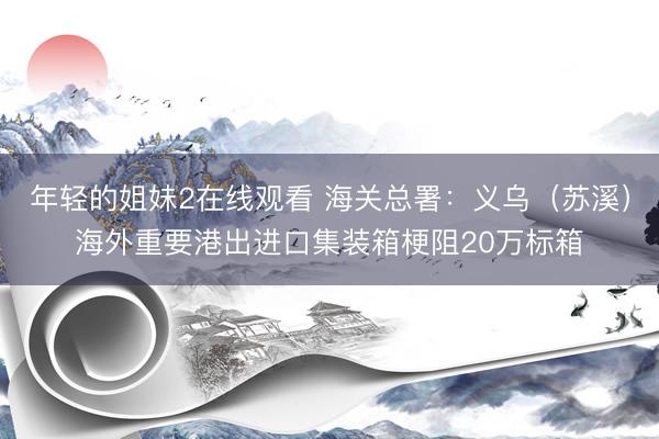 年轻的姐妹2在线观看 海关总署：义乌（苏溪）海外重要港出进口集装箱梗阻20万标箱