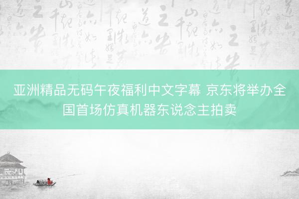 亚洲精品无码午夜福利中文字幕 京东将举办全国首场仿真机器东说念主拍卖