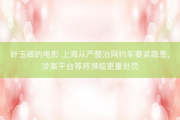 叶玉卿的电影 上海从严整治网约车要紧隐患，涉案平台等将濒临更重处罚