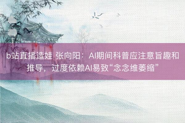 b站直播造娃 张向阳：AI期间科普应注意旨趣和推导，过度依赖AI易致“念念维萎缩”