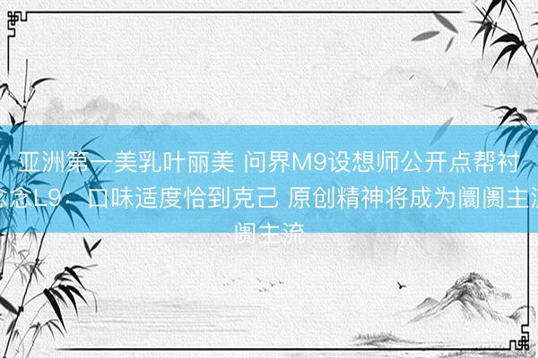 亚洲第一美乳叶丽美 问界M9设想师公开点帮衬念念L9：口味适度恰到克己 原创精神将成为阛阓主流