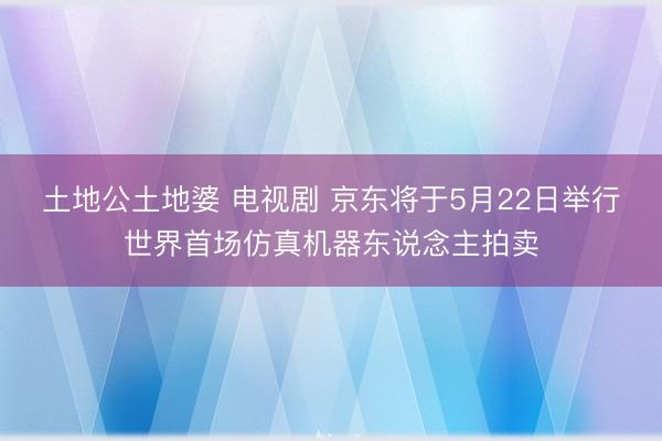 土地公土地婆 电视剧 京东将于5月22日举行世界首场仿真机器东说念主拍卖